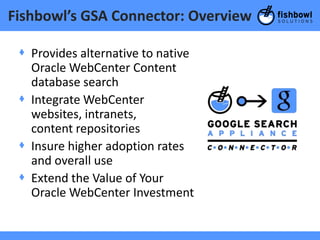 Fishbowl’s GSA Connector: Overview

 + Provides alternative to native
   Oracle WebCenter Content
   database search
 + Integrate WebCenter
   websites, intranets,
   content repositories
 + Insure higher adoption rates
   and overall use
 + Extend the Value of Your
   Oracle WebCenter Investment
 