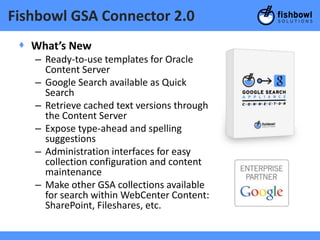 Fishbowl GSA Connector 2.0
 + What’s New
   – Ready-to-use templates for Oracle
     Content Server
   – Google Search available as Quick
     Search
   – Retrieve cached text versions through
     the Content Server
   – Expose type-ahead and spelling
     suggestions
   – Administration interfaces for easy
     collection configuration and content
     maintenance
   – Make other GSA collections available
     for search within WebCenter Content:
     SharePoint, Fileshares, etc.
 