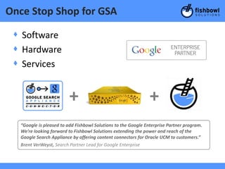 Once Stop Shop for GSA

 + Software
 + Hardware
 + Services


                         +                                     +
  “Google is pleased to add Fishbowl Solutions to the Google Enterprise Partner program.
  We’re looking forward to Fishbowl Solutions extending the power and reach of the
  Google Search Appliance by offering content connectors for Oracle UCM to customers.”
  Brent VerWeyst, Search Partner Lead for Google Enterprise
 
