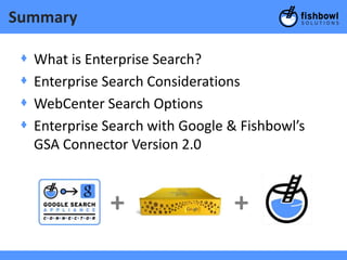 Summary

 +   What is Enterprise Search?
 +   Enterprise Search Considerations
 +   WebCenter Search Options
 +   Enterprise Search with Google & Fishbowl’s
     GSA Connector Version 2.0



                +                   +
 