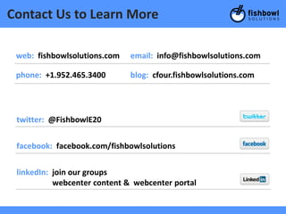Contact Us to Learn More

 web: fishbowlsolutions.com   email: info@fishbowlsolutions.com

 phone: +1.952.465.3400       blog: cfour.fishbowlsolutions.com




 twitter: @FishbowlE20


 facebook: facebook.com/fishbowlsolutions


 linkedIn: join our groups
           webcenter content & webcenter portal
 