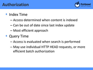 Authorization

 + Index Time
   – Access determined when content is indexed
   – Can be out of date since last index update
   – Most efficient approach
 + Query Time
   – Access is evaluated when search is performed
   – May use individual HTTP HEAD requests, or more
     efficient batch authorization
 