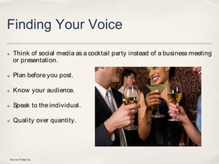 Finding Your Voice
✤   Think of social media as a cocktail party instead of a business meeting
    or presentation.

✤   Plan before you post.

✤   Know your audience.

✤   Speak to the individual.

✤   Quality over quantity.




Source: Firespring
 