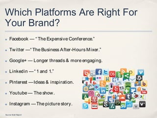 Which Platforms Are Right For
Your Brand?
✤   Facebook — “ The Expensive Conference.”

✤   Tw itter —“ The Business A fter-H ours M ixer.”

✤   Google+ — Longer threads & more engaging.

✤   Linkedin — “ 1 and 1.”

✤   Pinterest — Ideas & inspiration.

✤   Youtube — The show .

✤   Instagram — The picture story.

Source: M att Report
 