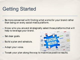 Getting Started

✤   Be more concerned w ith finding w hat w orks for your brand rather
    than being on every social media platform.

✤   Know w ho you are and strategically select those platforms that w ill
    help to leverage your brand.

✤   Set clear goals.

✤   Build a plan and schedule.

✤   A dapt your voice.

✤   Tw eak your plan along the w ay to maximize positive results.
 