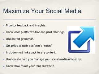 Maximize Your Social Media

✤   M onitor feedback and insights.

✤   Know each platform’s free and paid offerings.

✤   Use correct grammar.

✤   Get privy to each platform’s “ rules.”

✤   Include short links back to site content.

✤   Use tools to help you manage your social media efficiently.

✤   Know how much your fans are w orth.
 