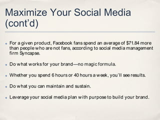 Maximize Your Social Media
(cont’d)
✤   For a given product, Facebook fans spend an average of $71.84 more
    than people w ho are not fans, according to social media management
    firm Syncapse.

✤   Do w hat w orks for your brand—no magic formula.

✤   Whether you spend 6 hours or 40 hours a w eek, you’ll see results.

✤   Do w hat you can maintain and sustain.

✤   Leverage your social media plan w ith purpose to build your brand.
 