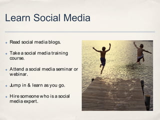 Learn Social Media

✤   Read social media blogs.

✤   Take a social media training
    course.

✤   A ttend a social media seminar or
    w ebinar.

✤   Jump in & learn as you go.

✤   H ire someone w ho is a social
    media expert.
 