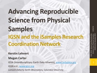 Advancing Reproducible
Science from Physical
Samples
IGSN and the iSamples Research
Coordination Network
Kerstin Lehnert
Megan Carter
IEDA (Interdisciplinary Earth Data Alliance), www.iedadata.org
IGSN e.V., www.igsn.org
Lamont-Doherty Earth Observatory, Columbia University
9/26/16
GSA2016:AdvancingReproducible
SciencefromPhysicalSamples:
IGSN&theiSamplesRCN
1
 