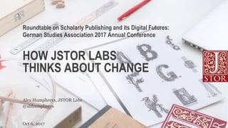HOW JSTOR LABS
THINKS ABOUT CHANGE
Roundtable on Scholarly Publishing and its Digital Futures:
German Studies Association 2017 Annual Conference
Oct 6, 2017
@abhumphreys
Alex Humphreys, JSTOR Labs
 