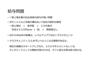 給与問題
• ⼀部上場企業のSI出⾝者の給与が⾼い問題
• ポテンシャルと年齢の兼ね合いで悩む代表的な属性
⼀部上場SI ＋ ⾼学歴 ＋ ２０代後半
年収６００万円over + SE ＋ 開発歴なし
• SIからWeb系の転職は、レベルアップではなくクラスチェンジ
• クラスチェンジ = ひとまずレベル１になる覚悟があるか。
相応の規模のスタートアップなら、ミドルマネジメントもしくは、
テックリードとしての期待が得られれば、すぐに給与⽔準は取り戻せる。
 