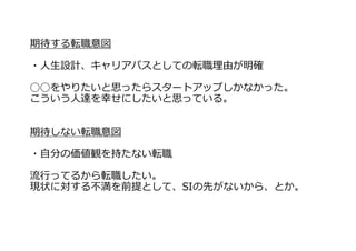 期待する転職意図
・⼈⽣設計、キャリアパスとしての転職理由が明確
◯◯をやりたいと思ったらスタートアップしかなかった。
こういう⼈達を幸せにしたいと思っている。
期待しない転職意図
・⾃分の価値観を持たない転職
流⾏ってるから転職したい。
現状に対する不満を前提として、SIの先がないから、とか。
 
