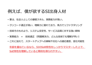例えば、僕が欲するSI出⾝⼈材
• 要は、社会⼈としての基礎スキル、実務能⼒が⾼い。
• クソコード適正が⾼い、理解⼒に優れており、⾺⼒でリファクタリング
• 技術そのものより、システム安定性、サービス品質に対する強い興味
• 実務能⼒ ＝ 技術適正 （問題解決⼒、どんな技術でも理解が早い）
• これに加えて、スタートアップへの興味や⽂化への適応意思、変化可能性
年齢を重ねているなら、SIのSoR特性をしっかりマスターした上で、
SoE特性を理解していると期待を得られやすい。
 
