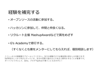 経験を補完する
• オープンソースの活動に参加する。
• ハッカソンに参加して、仲間と仲良くなる。
• リクルート主催 MashupAwardなどで賞をめざす
• Gʻs Academyで修⾏する。
（すくなくとも僕をメンターにしてもらえれば、個別相談します）
ここしっかり応募書類でアピールしてください。SIでの経験だけでは最低限の部分しか判断できず、
SoE特性をしっかり学びに⾏っていき、⾃分の⾔葉で語れる⼈であると期待させることが重要です。
ポートフォリオとして、Qiita、ブログやgithubで補うことも忘れずに！
 