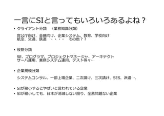 ⼀⾔にSIと⾔ってもいろいろあるよね？
• クライアント分類 （業務知識分類）
官公庁向け、⾦融向け、企業システム、教育、学校向け
航空、交通、鉄道 ・・・・ その他？？
• 役割分類
SE、プログラマ、プロジェクトマネージャ、アーキテクト
サーバ運⽤、業務システム運⽤、テスト等々…
• 企業規模分類
システムコンサル、⼀部上場企業、⼆次請け、三次請け、SES、派遣….
• SIが縮⼩するとやばいと⾔われている企業
• SIが縮⼩しても、⽇本が消滅しない限り、全然問題ない企業
 
