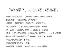 「Web系？」にもいろいろある。
• Webサービス⼤⼿ （Yahoo! Japan、LINE、GMO）
• EC系⼤⼿ （楽天市場、アマゾン）
• ⾦融系 （楽天銀⾏、GMO PG、ベリサイン）
• インフラ系 （ さくらインターネット、AWS）
• ゲーム系 （DeNA、グリー、コロプラ、gumi）
• スタートアップ⼤規模 （メルカリ、スマニュー、メタップス）
• Fintech系スタートアップ Freee、マネフォ、BASE
• ヘルスケア系スタートアップ
• さまざまなベンチャー企業
• Web受託 広告系、コーポレート、ゲーム開発
 