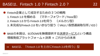 2018/2/17
22BASEϡFintech 1.0 ? Fintech 2.0 ?
FintechIȤƳɹ뤿ΣĤΑ
1. Fintech 1.0 O ޥͩ`ե` / freeeͣ
2. Fintech 1.0  Fintech 2.0Ť 륫ͣ
3. δɤFintech 2.0 򤤤ʤѤ VALU / ͨ؛ȡ / ICO 
? BASEϡFintech 1.0 ̨Fintech 2.0Ť
BASEα|ϡECCMSoṩQg`ӥȤ
kťץåȥե`࣫Qg  줫δ
 