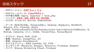 - PHPЩ`: PH P 5.x / 7.x
- PHPե``: Cake PH P2.x
- PHPgЭh: Nginx, Ap ache2 + mod _ p hp
- ե : AWS - DB: RDS for M yS QL
- CI/CD: Circ le CI, Bitrise , Dep loy G ate
- ǩ` : RDS(My SQL, PostgreSQL), Had oop, BigQuer y, Red Shif t,
Athena, ETL, Fluentd , Red is
-  : P y thon( NumP y /Sc iP y /Pand as / sc ikit -learn / G ensim /XG Boost ), R,
MeCab, Cab oc ha , C++, CUDA, TensorFlow, TensorBoard
- ǥץ : Slac k, RoR , Chef
- : Akamai, ImageFlux , S3
-  : Amazon Cloud Searc h
- Хץå : AWS Lamb d a, S3, FCM
- ˥ : Mac kerel, Raygun , N ewreric , Fireb ase, Red ash
- 饤 : Wowza Streaming Cloud , Fireb ase
27gå
 