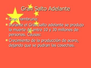 Gran Salto Adelante Gran hambruna:  Durante el Gran salto adelante se produjo la muerte de entre 10 y 30 millones de personas. Causas: Crecimiento de la producción de acero, dejando que se pudran las cosechas. 