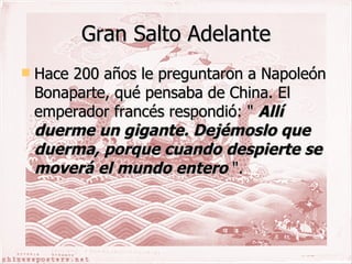 Gran Salto Adelante Hace 200 años le preguntaron a Napoleón Bonaparte, qué pensaba de China. El emperador francés respondió: "  Allí duerme un gigante. Dejémoslo que duerma, porque cuando despierte se moverá el mundo entero  ".   