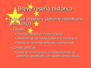 Breve reseña histórica Caída del Imperio y Gobierno republicano (1911-1912) Causas: Intentos fallidos de modernización Oposición de los intelectuales a la monarquía Pedido de reformas políticas y económicas Consecuencias: Caída de la monarquía e instauración de un gobierno republicano con ideales democráticos. 