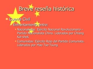 Breve reseña histórica Guerra Civil Enfrentamiento entre: Nacionalistas: Ejército Nacional Revolucionario – Partido Nacionalista Chino. Liderados por Chiang Kai-shek Comunistas: Ejército Rojo del Partido Comunista. Liderados por Mao Tse-Tsung 