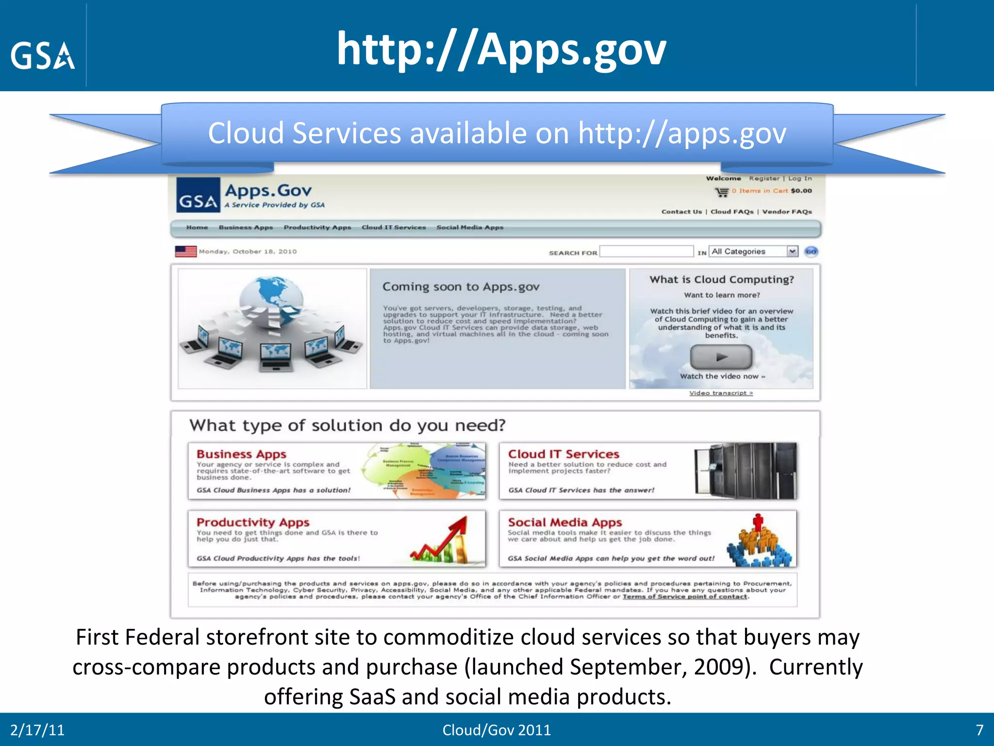 http://Apps.gov
                       Cloud Services available on http://apps.gov




          First Federal storefront site to commoditize cloud services so that buyers may
          cross-compare products and purchase (launched September, 2009). Currently
                              offering SaaS and social media products.
2/17/11                                       Cloud/Gov 2011                               7
 