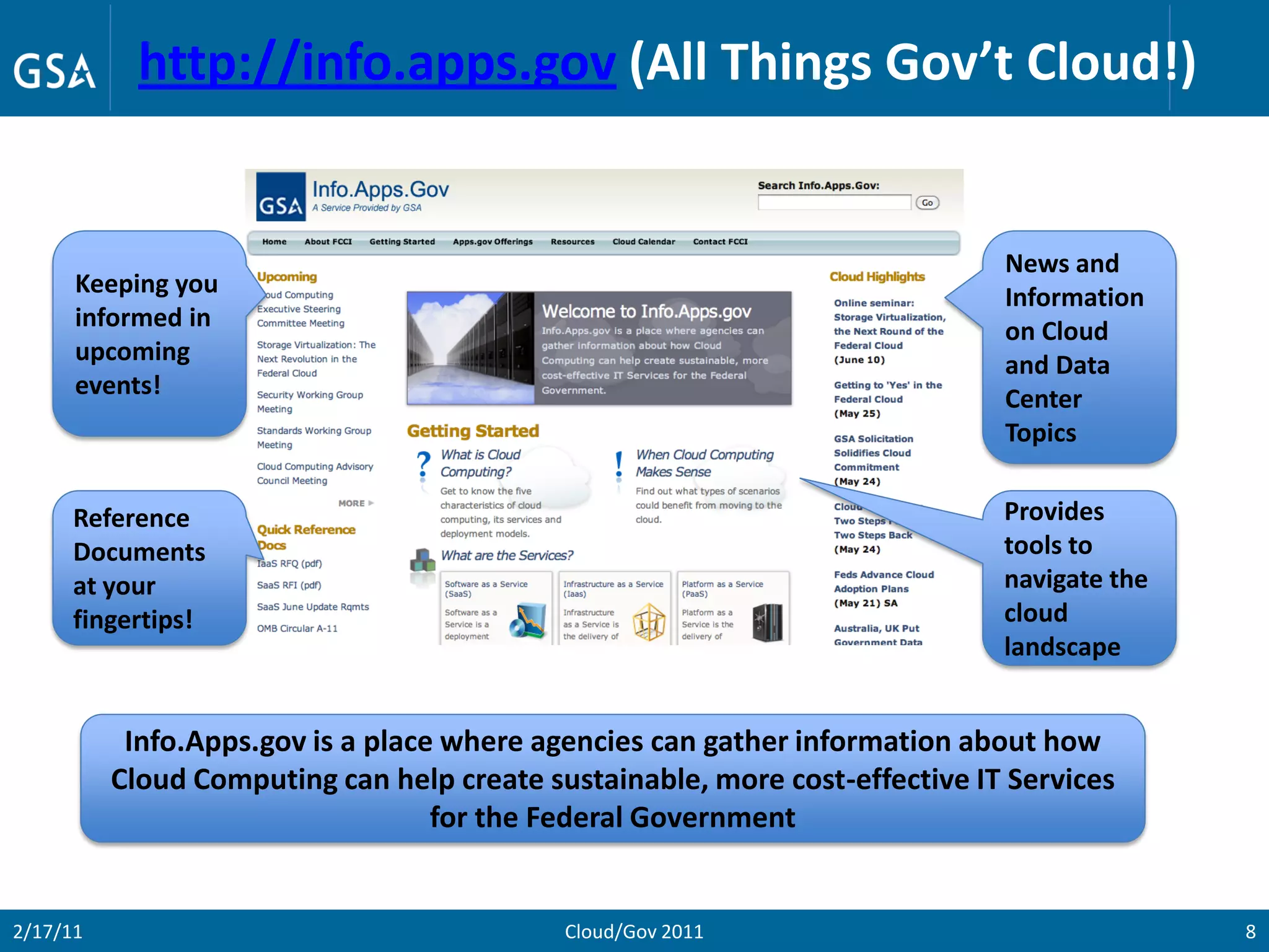 http://info.apps.gov (All Things Gov’t Cloud!)


                                                                             News and
      Keeping you                                                            Information
      informed in                                                            on Cloud
      upcoming                                                               and Data
      events!                                                                Center
                                                                             Topics


      Reference                                                              Provides
      Documents                                                              tools to
      at your                                                                navigate the
      fingertips!                                                            cloud
                                                                             landscape


           Info.Apps.gov is a place where agencies can gather information about how
          Cloud Computing can help create sustainable, more cost-effective IT Services
                                   for the Federal Government


2/17/11                                     Cloud/Gov 2011                                  8
 