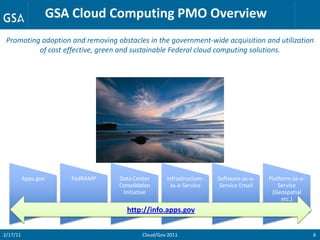 GSA Cloud Computing PMO Overview
 Promoting adoption and removing obstacles in the government-wide acquisition and utilization
          of cost effective, green and sustainable Federal cloud computing solutions.




          Apps.gov      FedRAMP   Data Center       Infrastructure-   Software-as-a-   Platform-as-a-
                                  Consolidation      as-a-Service      Service Email       Service
                                   Initiative                                           (Geospatial
                                                                                            etc.)
                                     http://info.apps.gov


2/17/11                                    Cloud/Gov 2011                                               6
 