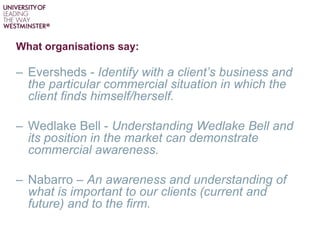 What organisations say:
– Eversheds - Identify with a client’s business and
the particular commercial situation in which the
client finds himself/herself.
– Wedlake Bell - Understanding Wedlake Bell and
its position in the market can demonstrate
commercial awareness.
– Nabarro – An awareness and understanding of
what is important to our clients (current and
future) and to the firm.
 