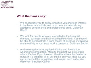 What the banks say:
– We encourage you to apply, provided you share an interest
in the financial markets and have demonstrated strong
academic performance and professional drive. Goldman
Sachs
– We look for people who are interested in the financial
markets, business and how organizations work. You should
be able to demonstrate a track record of success, innovation
and creativity in your prior work experience. Goldman Sachs
– And we’re quick to recognise initiative and innovation,
wherever it comes from. More to the point, we give credit
where it’s due. If you have an idea that drives the business
forward, it’s great for all of us, but it’s still your idea. So you
can expect all the recognition and reward such enterprise
deserves. Barclays Capital
 