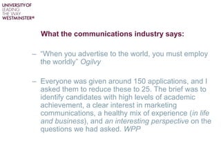 What the communications industry says:
– “When you advertise to the world, you must employ
the worldly” Ogilvy
– Everyone was given around 150 applications, and I
asked them to reduce these to 25. The brief was to
identify candidates with high levels of academic
achievement, a clear interest in marketing
communications, a healthy mix of experience (in life
and business), and an interesting perspective on the
questions we had asked. WPP
 