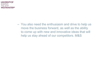 – You also need the enthusiasm and drive to help us
move the business forward, as well as the ability
to come up with new and innovative ideas that will
help us stay ahead of our competitors. M&S
 