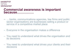 Commercial awareness is important
because……………
– …banks, communications agencies, law firms and public
sector organisations are businesses selling a product or
service in a competitive market place
– Everyone in the organisation makes a difference
– You need to understand what drives the organisation and
its decisions
– You need to understand what drives your clients and their
decisions
 