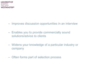 – Improves discussion opportunities in an interview
– Enables you to provide commercially sound
solutions/advice to clients
– Widens your knowledge of a particular industry or
company
– Often forms part of selection process
 