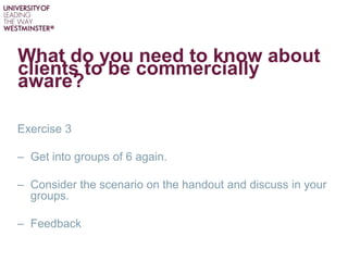 What do you need to know about
clients to be commercially
aware?
Exercise 3
– Get into groups of 6 again.
– Consider the scenario on the handout and discuss in your
groups.
– Feedback
 