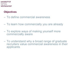 Objectives
– To define commercial awareness
– To learn how commercially you are already
– To explore ways of making yourself more
commercially aware
– To understand why a broad range of graduate
recruiters value commercial awareness in their
applicants
 