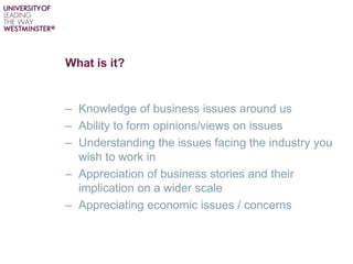 What is it?
– Knowledge of business issues around us
– Ability to form opinions/views on issues
– Understanding the issues facing the industry you
wish to work in
– Appreciation of business stories and their
implication on a wider scale
– Appreciating economic issues / concerns
 