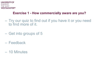 Exercise 1 - How commercially aware are you?
– Try our quiz to find out if you have it or you need
to find more of it.
– Get into groups of 5
– Feedback
– 10 Minutes
 