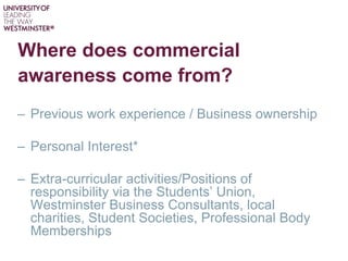 Where does commercial
awareness come from?
– Previous work experience / Business ownership
– Personal Interest*
– Extra-curricular activities/Positions of
responsibility via the Students’ Union,
Westminster Business Consultants, local
charities, Student Societies, Professional Body
Memberships
 