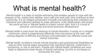 What is mental health?
Mental health is a state of mental well-being that enables people to cope with the
stresses of life, realize their abilities, learn well and work well, and contribute to their
community. It is an integral component of health and well-being that underpins our
individual and collective abilities to make decisions, build relationships and shape
the world we live in. Mental health is a basic human right. And it is crucial to
personal, community and socio-economic development.
Mental health is more than the absence of mental disorders. It exists on a complex
continuum, which is experienced differently from one person to the next, with
varying degrees of difficulty and distress and potentially very different social and
clinical outcomes.
Mental health conditions include mental disorders and psychosocial disabilities as
well as other mental states associated with significant distress, impairment in
functioning, or risk of self-harm. People with mental health conditions are more
likely to experience lower levels of mental well-being, but this is not always or
necessarily the case.
 