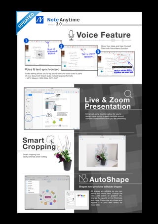 Enhanced Jump functions allow for you to
assign visual points to easily navigate around
complex compositions while you are presenting
version 3.0
AutoShape
Shapes tool provides editable shapes
Voice & text synchronized
All shapes are editable so you can
resize and rotate them, change the
ratio, add colors or gradient ink,
change the opacity or line thickness
and more. Customize any shape and
register it to your item library for
reuse later.
Smart
Cropping
Voice Feature
Live & Zoom
Presentation
Smart cropping tool
vastly extends photo editing
Show Your Ideas and Hear Yourself
Think with Voice Memo function
Audio editing allows you to tag sound bites and voice cues to parts
of your document Import audio notes in popular formats
– MP3, Mpeg-4, WAV, M4a, AIFC, CAF
1
2
3
U
PD
ATED
 