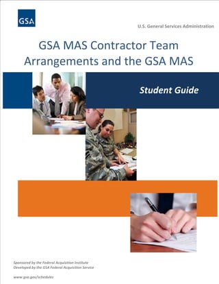 U.S. General Services Administration



     GSA MAS Contractor Team                                                 U.S. General Services Administration

  Arrangements and the GSA MAS 
   Awarding and Administering Multiple
 GSA Schedules and the Utilization of 
        Award Schedules (MAS)
           Small Business
            Student Guide
                         Student Guide

          This course is sponsored by the GSA Federal Acquisition Service in          Student Guide
                    association with the Federal Acquisition Institute.
                                www.gsa.gov/schedules




                                 NUTS AND BOLTS TIP
                                 These tips, identified by the icon shown here, are “how-to’s”
                                 designed to enhance the student’s learning experience.  
                              




                    MAS Desk Reference
                    As you read through this manual, look for these references for more detailed information on
                    a particular subject.


  




Sponsored by the Federal Acquisition Institute                            Multiple Award Schedules Training| 1 
Developed by the GSA Federal Acquisition Service 
 
www.gsa.gov/schedules 
 