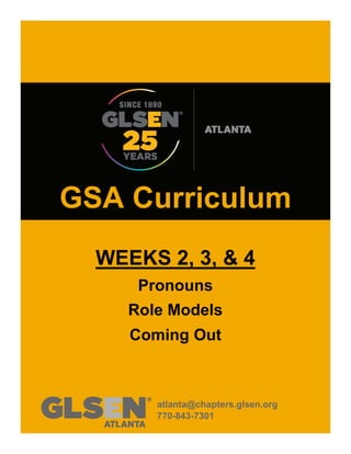 GSA Curriculum
WEEKS 2, 3, & 4
Pronouns
Role Models
Coming Out
atlanta@chapters.glsen.org
770-843-7301
 