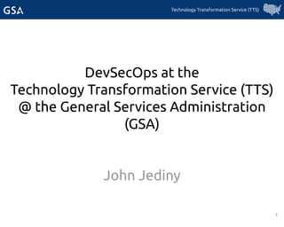 1
DevSecOps at the
Technology Transformation Service (TTS)
@ the General Services Administration
(GSA)
John Jediny
Technology Transformation Service (TTS)
 