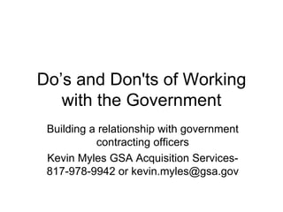 Do’s and Don'ts of Working with the Government Building a relationship with government contracting officers Kevin Myles GSA Acquisition Services- 817-978-9942 or kevin.myles@gsa.gov 