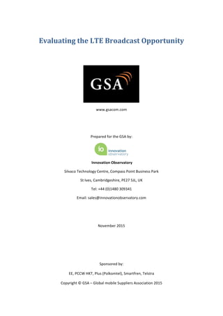  
	
  
Evaluating	
  the	
  LTE	
  Broadcast	
  Opportunity	
  
	
  
	
  
	
  
www.gsacom.com	
  
	
  
	
  
Prepared	
  for	
  the	
  GSA	
  by:	
  
	
  
	
  Innovation	
  Observatory	
  
Silvaco	
  Technology	
  Centre,	
  Compass	
  Point	
  Business	
  Park	
  
St	
  Ives,	
  Cambridgeshire,	
  PE27	
  5JL,	
  UK	
  
Tel:	
  +44	
  (0)1480	
  309341	
  
Email:	
  sales@innovationobservatory.com	
  
	
  
	
  
November	
  2015	
  
	
  
	
  
	
  
Sponsored	
  by:	
  
EE,	
  PCCW	
  HKT,	
  Plus	
  (Polkomtel),	
  Smartfren,	
  Telstra	
  
Copyright	
  ©	
  GSA	
  –	
  Global	
  mobile	
  Suppliers	
  Association	
  2015	
  
 