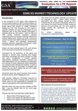 May 10, 2013
1
Evolution to LTE Report
Introduction
In this “Evolution to LTE” report, GSA presents the
current situation based on GSA’s current research, to
provide the industry with facts and analysis about the
global status and growth of mobile broadband
enabled by LTE. The “Evolution to LTE” report is
regularly updated and may be downloaded by any
registered user of the GSA website. Information is
provided about the LTE system – both for FDD and
TDD modes, technical standards, operator
investments and commitments including listings of all
network deployments, studies and trials, commercial
service launches (see GSA’s definition of commercial
launch – below), and regulatory developments
including spectrum supporting LTE-enabled mobile
broadband service network deployments.
Details are also provided about LTE user devices
which have been announced by manufacturers.
Information for the production of this report was
obtained in several ways, including from regular
information exchanges and direct contacts by GSA
with senior management in network operator
organizations, regulatory authorities, suppliers and
other stakeholders. This is in addition to consideration
and analysis of public statements where appropriate
e.g. company press releases and briefings, in order to
establish the facts as accurately as possible and
ensure that this report reflects the true LTE mobile
broadband market situation.
Comments about the report including news/updates
should be sent to email info@gsacom.com
GSA provides additional LTE-related resources to
complement this report, including various maps and
charts, which can be downloaded by registered site
users at www.gsacom.com/news/statistics.php4
Selected charts and maps are also available as PDF
files – see the relevant links on our home page
www.gsacom.com
Readers may also download these related reports:
• Status of the LTE Ecosystem report
• Status of the Global LTE TDD Market report
• Status of the Global LTE1800 Market report
This report and all related materials and resources
are copyright of GSA – Global mobile Suppliers
Association. Any texts, images, layouts or other
contents may not be copied or distributed, whole or in
part, without the written consent of GSA, except for
personal non-commercial use. For such purposes
please contact the Secretariat by email to
info@gsacom.com
For further information please visit
www.gsacom.com/disclaimer.php4
LTE Market Summary – May 10, 2013
175 commercial networks in 70 countries
424 operators investing in LTE in 126 countries
• 371 operator commitments in 116 countries
• 53 pre-commitment trials in 10 more countries
GSA forecasts 248 commercial LTE networks
in 87 countries by end 2013
MVNOs are excluded
© GSA www.gsacom.com
GSA re-affirms LTE as the fastest developing
mobile system technology ever
LTE is a mainstream technology and rapid
expansion globally is continuing in 2013
GSA’s definition of commercial launch:
The phase in which a public telecommunications operator
is carrying commercial traffic on its LTE network, or offers
to provide public service. Only licensed operators with
spectrum assigned for use in public LTE communications
networks are considered. MVNOs are not included. The
LTE operator’s business model may be retail or wholesale.
Devices compatible for use on the LTE network may be
sold direct by the operator to the customer, or via
distributors, resellers or other third parties, or already be
owned by persons wishing to use the service.
 