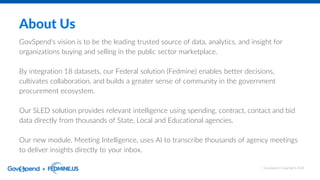 About Us
GovSpend's vision is to be the leading trusted source of data, analytics, and insight for
organizations buying and selling in the public sector marketplace.
By integration 18 datasets, our Federal solution (Fedmine) enables better decisions,
cultivates collaboration, and builds a greater sense of community in the government
procurement ecosystem.
Our SLED solution provides relevant intelligence using spending, contract, contact and bid
data directly from thousands of State, Local and Educational agencies.
Our new module, Meeting Intelligence, uses AI to transcribe thousands of agency meetings
to deliver insights directly to your inbox.
GovSpend Copyright 2023
 