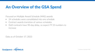 An Overview of the GSA Spend
Focused on Multiple Award Schedule (MAS) awards
• 24 schedules were consolidated into one schedule
• Contract awards transition of various schedules
• DoD contracts have 90-day delay, so expect FY 23 numbers to
increase
Data as of October 17, 2023
GovSpend Copyright 2023
 